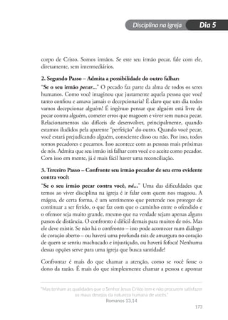 Disciplina na igreja
“Mas tenham as qualidades que o Senhor Jesus Cristo tem e não procurem satisfazer
os maus desejos da natureza humana de vocês.”
Romanos 13.14
173
Dia 5
corpo de Cristo. Somos irmãos. Se este seu irmão pecar, fale com ele,
diretamente, sem intermediários.
2. Segundo Passo – Admita a possibilidade do outro falhar:
“Se o seu irmão pecar...” O pecado faz parte da alma de todos os seres
humanos. Como você imaginou que justamente aquela pessoa que você
tanto confiou e amava jamais o decepcionaria? É claro que um dia todos
vamos decepcionar alguém! É ingênuo pensar que alguém está livre de
pecar contra alguém, cometer erros que magoem e viver sem nunca pecar.
Relacionamentos são difíceis de desenvolver, principalmente, quando
estamos iludidos pela aparente “perfeição” do outro. Quando você pecar,
você estará prejudicando alguém, consciente disso ou não. Por isso, todos
somos pecadores e pecamos. Isso acontece com as pessoas mais próximas
de nós. Admita que seu irmão irá falhar com você e o aceite como pecador.
Com isso em mente, já é mais fácil haver uma reconciliação.
3. Terceiro Passo – Confronte seu irmão pecador de seu erro evidente
contra você:
“Se o seu irmão pecar contra você, vá...” Uma das dificuldades que
temos ao viver disciplina na igreja é ir falar com quem nos magoou. A
mágoa, de certa forma, é um sentimento que pretende nos proteger de
continuar a ser ferido, o que faz com que o caminho entre o ofendido e
o ofensor seja muito grande, mesmo que na verdade sejam apenas alguns
passos de distância. O confronto é difícil demais para muitos de nós. Mas
ele deve existir. Se não há o confronto – isso pode acontecer num diálogo
de coração aberto – ou haverá uma profunda raiz de amargura no coração
de quem se sentiu machucado e injustiçado, ou haverá fofoca! Nenhuma
dessas opções serve para uma igreja que busca santidade!
Confrontar é mais do que chamar a atenção, como se você fosse o
dono da razão. É mais do que simplesmente chamar a pessoa e apontar
 