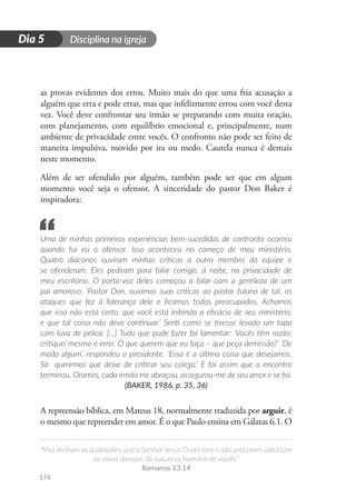 Disciplina na igreja
“Mas tenham as qualidades que o Senhor Jesus Cristo tem e não procurem satisfazer
os maus desejos da natureza humana de vocês.”
Romanos 13.14
174
D
i
a
1
Dia 5
as provas evidentes dos erros. Muito mais do que uma fria acusação a
alguém que erra e pode errar, mas que infelizmente errou com você desta
vez. Você deve confrontar seu irmão se preparando com muita oração,
com planejamento, com equilíbrio emocional e, principalmente, num
ambiente de privacidade entre vocês. O confronto não pode ser feito de
maneira impulsiva, movido por ira ou medo. Cautela nunca é demais
neste momento.
Além de ser ofendido por alguém, também pode ser que em algum
momento você seja o ofensor. A sinceridade do pastor Don Baker é
inspiradora:
Uma de minhas primeiras experiências bem-sucedidas de confronto ocorreu
quando fui eu o ofensor. Isso aconteceu no começo de meu ministério.
Quatro diáconos ouviram minhas críticas a outro membro da equipe e
se ofenderam. Eles pediram para falar comigo, à noite, na privacidade de
meu escritório. O porta-voz deles começou a falar com a gentileza de um
pai amoroso: ‘Pastor Don, ouvimos suas críticas ao pastor fulano de tal, os
ataques que fez à liderança dele e ficamos todos preocupados. Achamos
que isso não está certo, que você está inibindo a eficácia de seu ministério,
e que tal coisa não deve continuar.’ Senti como se tivesse levado um tapa
com luva de pelica. [...] Tudo que pude fazer foi lamentar: ‘Vocês têm razão;
critiquei mesmo e errei. O que querem que eu faça – que peça demissão?’ ‘De
modo algum’, respondeu o presidente. ‘Essa é a última coisa que desejamos.
Só queremos que deixe de criticar seu colega.’ E foi assim que o encontro
terminou. Oramos, cada irmão me abraçou, assegurou-me de seu amor e se foi.
(BAKER, 1986, p. 35, 36)
A repreensão bíblica, em Mateus 18, normalmente traduzida por arguir, é
o mesmo que repreender em amor. É o que Paulo ensina em Gálatas 6.1. O
“
 