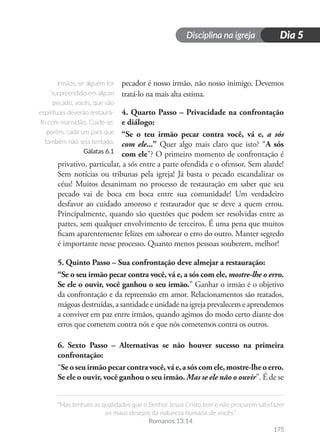 Disciplina na igreja
“Mas tenham as qualidades que o Senhor Jesus Cristo tem e não procurem satisfazer
os maus desejos da natureza humana de vocês.”
Romanos 13.14
175
Dia 5
pecador é nosso irmão, não nosso inimigo. Devemos
tratá-lo na mais alta estima.
4. Quarto Passo – Privacidade na confrontação
e diálogo:
“Se o teu irmão pecar contra você, vá e, a sós
com ele...” Quer algo mais claro que isto? “A sós
com ele”? O primeiro momento de confrontação é
privativo, particular, a sós entre a parte ofendida e o ofensor. Sem alarde!
Sem notícias ou tribunas pela igreja! Já basta o pecado escandalizar os
céus! Muitos desanimam no processo de restauração em saber que seu
pecado vai de boca em boca entre sua comunidade! Um verdadeiro
desfavor ao cuidado amoroso e restaurador que se deve a quem errou.
Principalmente, quando são questões que podem ser resolvidas entre as
partes, sem qualquer envolvimento de terceiros. É uma pena que muitos
ficam aparentemente felizes em saborear o erro do outro. Manter segredo
é importante nesse processo. Quanto menos pessoas souberem, melhor!
5. Quinto Passo – Sua confrontação deve almejar a restauração:
“Se o seu irmão pecar contra você, vá e, a sós com ele, mostre-lhe o erro.
Se ele o ouvir, você ganhou o seu irmão.” Ganhar o irmão é o objetivo
da confrontação e da repreensão em amor. Relacionamentos são reatados,
mágoas destruídas, a santidade e unidade na igreja prevalecem e aprendemos
a conviver em paz entre irmãos, quando agimos do modo certo diante dos
erros que cometem contra nós e que nós cometemos contra os outros.
6. Sexto Passo – Alternativas se não houver sucesso na primeira
confrontação:
“Seoseuirmãopecarcontravocê,váe,asóscomele,mostre-lheoerro.
Se ele o ouvir, você ganhou o seu irmão. Mas se ele não o ouvir”. É de se
Irmãos, se alguém for
surpreendido em algum
pecado, vocês, que são
espirituais deverão restaurá-
lo com mansidão. Cuide-se,
porém, cada um para que
também não seja tentado.
Gálatas 6.1
 