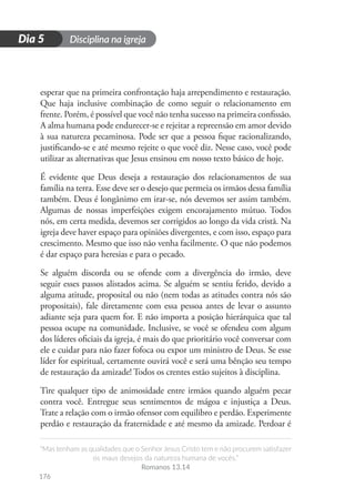 Disciplina na igreja
“Mas tenham as qualidades que o Senhor Jesus Cristo tem e não procurem satisfazer
os maus desejos da natureza humana de vocês.”
Romanos 13.14
176
D
i
a
1
Dia 5
esperar que na primeira confrontação haja arrependimento e restauração.
Que haja inclusive combinação de como seguir o relacionamento em
frente. Porém, é possível que você não tenha sucesso na primeira confissão.
A alma humana pode endurecer-se e rejeitar a repreensão em amor devido
à sua natureza pecaminosa. Pode ser que a pessoa fique racionalizando,
justificando-se e até mesmo rejeite o que você diz. Nesse caso, você pode
utilizar as alternativas que Jesus ensinou em nosso texto básico de hoje.
É evidente que Deus deseja a restauração dos relacionamentos de sua
família na terra. Esse deve ser o desejo que permeia os irmãos dessa família
também. Deus é longânimo em irar-se, nós devemos ser assim também.
Algumas de nossas imperfeições exigem encorajamento mútuo. Todos
nós, em certa medida, devemos ser corrigidos ao longo da vida cristã. Na
igreja deve haver espaço para opiniões divergentes, e com isso, espaço para
crescimento. Mesmo que isso não venha facilmente. O que não podemos
é dar espaço para heresias e para o pecado.
Se alguém discorda ou se ofende com a divergência do irmão, deve
seguir esses passos alistados acima. Se alguém se sentiu ferido, devido a
alguma atitude, proposital ou não (nem todas as atitudes contra nós são
propositais), fale diretamente com essa pessoa antes de levar o assunto
adiante seja para quem for. E não importa a posição hierárquica que tal
pessoa ocupe na comunidade. Inclusive, se você se ofendeu com algum
dos líderes oficiais da igreja, é mais do que prioritário você conversar com
ele e cuidar para não fazer fofoca ou expor um ministro de Deus. Se esse
líder for espiritual, certamente ouvirá você e será uma bênção seu tempo
de restauração da amizade! Todos os crentes estão sujeitos à disciplina.
Tire qualquer tipo de animosidade entre irmãos quando alguém pecar
contra você. Entregue seus sentimentos de mágoa e injustiça a Deus.
Trate a relação com o irmão ofensor com equilibro e perdão. Experimente
perdão e restauração da fraternidade e até mesmo da amizade. Perdoar é
 