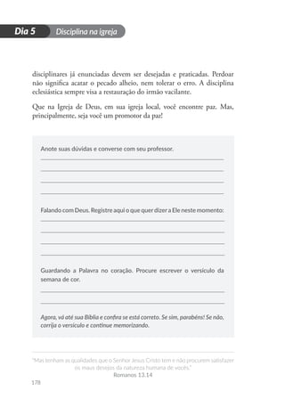 Disciplina na igreja
“Mas tenham as qualidades que o Senhor Jesus Cristo tem e não procurem satisfazer
os maus desejos da natureza humana de vocês.”
Romanos 13.14
178
D
i
a
1
Dia 5
disciplinares já enunciadas devem ser desejadas e praticadas. Perdoar
não significa acatar o pecado alheio, nem tolerar o erro. A disciplina
eclesiástica sempre visa a restauração do irmão vacilante.
Que na Igreja de Deus, em sua igreja local, você encontre paz. Mas,
principalmente, seja você um promotor da paz!
Anote suas dúvidas e converse com seu professor.
Falando com Deus. Registre aqui o que querdizera Ele neste momento:
Guardando a Palavra no coração. Procure escrever o versículo da
semana de cor.
Agora, vá até sua Bíblia e confira se está correto. Se sim, parabéns! Se não,
corrija o versículo e continue memorizando.
 