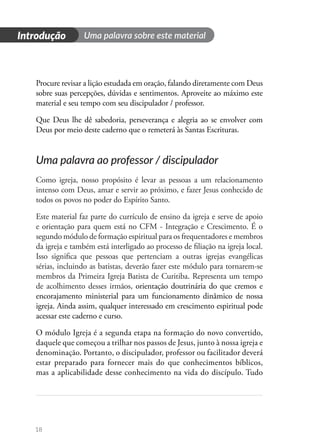 18
Procure revisar a lição estudada em oração, falando diretamente com Deus
sobre suas percepções, dúvidas e sentimentos. Aproveite ao máximo este
material e seu tempo com seu discipulador / professor.
Que Deus lhe dê sabedoria, perseverança e alegria ao se envolver com
Deus por meio deste caderno que o remeterá às Santas Escrituras.
Uma palavra ao professor / discipulador
Como igreja, nosso propósito é levar as pessoas a um relacionamento
intenso com Deus, amar e servir ao próximo, e fazer Jesus conhecido de
todos os povos no poder do Espírito Santo.
Este material faz parte do currículo de ensino da igreja e serve de apoio
e orientação para quem está no CFM - Integração e Crescimento. É o
segundo módulo de formação espiritual para os frequentadores e membros
da igreja e também está interligado ao processo de filiação na igreja local.
Isso significa que pessoas que pertenciam a outras igrejas evangélicas
sérias, incluindo as batistas, deverão fazer este módulo para tornarem-se
membros da Primeira Igreja Batista de Curitiba. Representa um tempo
de acolhimento desses irmãos, orientação doutrinária do que cremos e
encorajamento ministerial para um funcionamento dinâmico de nossa
igreja. Ainda assim, qualquer interessado em crescimento espiritual pode
acessar este caderno e curso.
O módulo Igreja é a segunda etapa na formação do novo convertido,
daquele que começou a trilhar nos passos de Jesus, junto à nossa igreja e
denominação. Portanto, o discipulador, professor ou facilitador deverá
estar preparado para fornecer mais do que conhecimentos bíblicos,
mas a aplicabilidade desse conhecimento na vida do discípulo. Tudo
Uma palavra sobre este material
Introdução
 