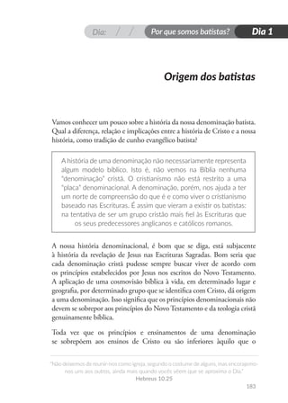Dia: Por que somos batistas?
“Não deixemos de reunir-nos como igreja, segundo o costume de alguns, mas encorajemo-
nos uns aos outros, ainda mais quando vocês vêem que se aproxima o Dia.”
Hebreus 10.25
Dia 1
183
Vamos conhecer um pouco sobre a história da nossa denominação batista.
Qual a diferença, relação e implicações entre a história de Cristo e a nossa
história, como tradição de cunho evangélico batista?
A história de uma denominação não necessariamente representa
algum modelo bíblico. Isto é, não vemos na Bíblia nenhuma
“denominação” cristã. O cristianismo não está restrito a uma
“placa” denominacional. A denominação, porém, nos ajuda a ter
um norte de compreensão do que é e como viver o cristianismo
baseado nas Escrituras. É assim que vieram a existir os batistas:
na tentativa de ser um grupo cristão mais fiel às Escrituras que
os seus predecessores anglicanos e católicos romanos.
A nossa história denominacional, é bom que se diga, está subjacente
à história da revelação de Jesus nas Escrituras Sagradas. Bom seria que
cada denominação cristã pudesse sempre buscar viver de acordo com
os princípios estabelecidos por Jesus nos escritos do Novo Testamento.
A aplicação de uma cosmovisão bíblica à vida, em determinado lugar e
geografia, por determinado grupo que se identifica com Cristo, dá origem
a uma denominação. Isso significa que os princípios denominacionais não
devem se sobrepor aos princípios do Novo Testamento e da teologia cristã
genuinamente bíblica.
Toda vez que os princípios e ensinamentos de uma denominação
se sobrepõem aos ensinos de Cristo ou são inferiores àquilo que o
Origem dos batistas
 