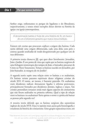 Por que somos batistas?
“Não deixemos de reunir-nos como igreja, segundo o costume de alguns, mas encorajemo-
nos uns aos outros, ainda mais quando vocês vêem que se aproxima o Dia.”
Hebreus 10.25
184
D
i
a
1
Dia 1
Senhor exige, enfrentamos os perigos do legalismo e do liberalismo,
respectivamente, e temos tristes exemplos desses desvios na história da
igreja e na igreja contemporânea.
A denominação batista é fruto de uma história de fé, em busca
de um cristianismo genuíno que marca nossa tradição.
Existem três teorias que procuram explicar a origem dos batistas. Cada
teoria defende uma origem diferenciada, cada uma delas com prós e
contras quando analisadas de modo desapaixonado por qualquer um de
seus defensores.
A primeira teoria chama-se JJJ, que quer dizer literalmente: Jerusalém,
João e Jordão. É um ponto de vista que supõe que os batistas surgiram de
uma linhagem ininterrupta dos tempos de João, o batizador, precursor de
Cristo no NovoTestamento.Teriam os batistas nascido em Jerusalém, por
João batizador, às margens do rio Jordão?
A segunda teoria supõe uma relação entre os batistas e os anabatistas.
Os batistas seriam parentes espirituais destes religiosos cristãos do
século XVI. O nome, ao menos, é bastante parecido. Os anabatistas
eram dissidentes radicais diretamente ligados à reforma protestante,
principalmente formados por dissidentes alemães, ingleses e suíços. Tais
cristãos pretendiam restaurar ainda mais alguns aspectos do cristianismo
que não foram realizados na primeira reforma. Qual o tipo de relação
entre os batistas e os anabatistas? Seria apenas o nome e a prática de batizar
as pessoas pela segunda vez?
A terceira teoria defende que os batistas surgiram dos separatistas
ingleses do século XVII. Esta é a opinião mais aceita pela historiografia e
estudiosos da história do cristianismo. Estes grupos separatistas eram, em
 