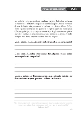 Por que somos batistas?
“Não deixemos de reunir-nos como igreja, segundo o costume de alguns, mas encorajemo-
nos uns aos outros, ainda mais quando vocês vêem que se aproxima o Dia.”
Hebreus 10.25
Dia 1
185
sua maioria, congregacionais no modo de governo da igreja e insistiam
na necessidade de batismo às pessoas regeneradas por Cristo e convictas
de sua fé. Logo, não praticavam o batismo de crianças. Outra ênfase
destes separatistas ingleses era quanto à completa separação entre Igreja
e Estado, principalmente naquele contexto do Anglicanismo que apenas
“revestiu” o antigo catolicismo romano que imperava na época, abrindo
margens para novas reformas internas na nova religião.
Qual é a teoria mais aceita entre os batistas sobre seu surgimento?
O que você acha sobre estas teorias? Tem alguma opinião sobre
pontos positivos e negativos?
Quais as principais diferenças entre a denominação batista e as
demais denominações que você conhece atualmente?
 