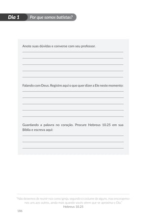Por que somos batistas?
“Não deixemos de reunir-nos como igreja, segundo o costume de alguns, mas encorajemo-
nos uns aos outros, ainda mais quando vocês vêem que se aproxima o Dia.”
Hebreus 10.25
186
D
i
a
1
Dia 1
Anote suas dúvidas e converse com seu professor.
Falando com Deus. Registre aqui o que querdizera Ele neste momento:
Guardando a palavra no coração. Procure Hebreus 10.25 em sua
Bíblia e escreva aqui:
 