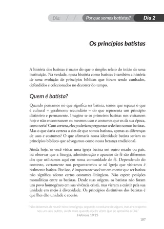 Dia: Por que somos batistas?
“Não deixemos de reunir-nos como igreja, segundo o costume de alguns, mas encorajemo-
nos uns aos outros, ainda mais quando vocês vêem que se aproxima o Dia.”
Hebreus 10.25
187
Dia 2
A história dos batistas é maior do que o simples relato do início de uma
instituição. Na verdade, nossa história como batistas é também a história
de uma evolução de princípios bíblicos que foram sendo cunhados,
defendidos e colecionados no decorrer do tempo.
Quem é batista?
Quando pensamos no que significa ser batista, temos que separar o que
é cultural – geralmente secundário – do que representa um princípio
distintivo e permanente. Imagine se os primeiros batistas nos visitassem
hoje e não encontrassem os mesmos usos e costumes que os da sua época,
comoseria?Comcerteza,elespoderiamperguntarsedefatosomosbatistas.
Mas o que daria certeza a eles de que somos batistas, apenas as diferenças
de usos e costumes? O que afirmaria nossa identidade batista seriam os
princípios bíblicos que advogamos como nossa herança tradicional.
Ainda hoje, se você visitar uma igreja batista em outro estado ou pais,
irá observar que a liturgia, administração e aparatos de fé são diferentes
dos que utilizamos aqui em nossa comunidade de fé. Dependendo do
contexto, certamente nos perguntaremos se tal igreja que visitamos é
realmente batista. Por isso, é importante você ter em mente que ser batista
não significa adotar certos costumes litúrgicos. Não espere posições
monolíticas entre os batistas. Desde suas origens, os batistas não foram
um povo homogêneo em sua vivência cristã, mas vieram a existir pela sua
unidade em meio à diversidade. Os princípios distintivos dos batistas é
que lhes dão unidade e coesão.
Os princípios batistas
 