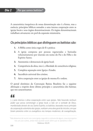 Por que somos batistas?
“Não deixemos de reunir-nos como igreja, segundo o costume de alguns, mas encorajemo-
nos uns aos outros, ainda mais quando vocês vêem que se aproxima o Dia.”
Hebreus 10.25
188
D
i
a
1
Dia 2
A característica inequívoca de nossa denominação não é a forma, mas a
essência: princípios bíblicos somados a uma intensa cooperação entre as
igrejas locais e seus órgãos denominacionais. Os órgãos denominacionais
trabalham ativamente em prol da expansão missionária.
Os princípios bíblicos que distinguem os batistas são:
1.	 A Bíblia como única regra de fé e prática;
2.	A igreja composta por pessoas regeneradas e batizadas
voluntariamente por imersão em nome do Pai e do Filho e do
Espírito Santo;
3.	 Autonomia e democracia da igreja local;
4.	 Competência da alma, isto é, a liberdade de consciência religiosa;
5.	 Completa separação entre Igreja e Estado;
6.	 Sacerdócio universal dos cristãos;
7.	 Ativa cooperação entre as igrejas de mesma fé e ordem.
O portal eletrônico da Convenção Batista Brasileira faz a seguinte
afirmação a respeito deste último princípio e característica dos batistas;
que nos caracterizamos:
[...] pela intensa e ativa cooperação entre suas igrejas. Não havendo nenhum
poder que possa constranger a igreja local, a não ser a vontade de Deus,
manifestada através de seu Santo Espírito, os batistas, baseados nesse princípio
da cooperaçãovoluntária das igrejas, realizam uma obra geral de missões, em que
foram pioneiros entre os evangélicos nos tempos modernos; de evangelização,
“
 