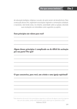 Por que somos batistas?
“Não deixemos de reunir-nos como igreja, segundo o costume de alguns, mas encorajemo-
nos uns aos outros, ainda mais quando vocês vêem que se aproxima o Dia.”
Hebreus 10.25
189
Dia 2
de educação teológica, religiosa e secular; de ação social e de beneficência. Para
a execução desses fins, organizam associações regionais e convenções estaduais
e nacionais, não tendo estas, no entanto, autoridade sobre as igrejas; devendo
suas resoluções ser entendidas como sugestões ou apelos.
Estes princípios são valores para você?
Algum desses princípios é complicado ou de difícil de aceitação
por sua parte? Por quê?
O que caracteriza, para você, um cristão e uma igreja espiritual?
 