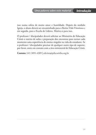 19
isso numa esfera de muito amor e humildade. Depois do módulo
Igreja, o aluno deverá ser encaminhado para o Retiro Vida Vitoriosa e,
em seguida, para a Escola de Líderes. Motive-o para isso.
O professor / discipulador deverá solicitar ao Ministério de Educação
Cristã o roteiro de aulas e preparação dos encontros para tornar cada
momento uma experiência de ensino singular na vida do estudante. Se
o professor / discipulador precisar de qualquer outro tipo de suporte,
por favor, entre em contato com a área ministerial de Educação Cristã.
Contato: (41) 3091-4309 | edcrista@pibcuritiba.org.br
Introdução
Uma palavra sobre este material
 