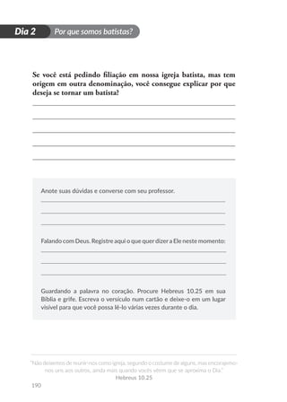 Por que somos batistas?
“Não deixemos de reunir-nos como igreja, segundo o costume de alguns, mas encorajemo-
nos uns aos outros, ainda mais quando vocês vêem que se aproxima o Dia.”
Hebreus 10.25
190
D
i
a
1
Dia 2
Se você está pedindo filiação em nossa igreja batista, mas tem
origem em outra denominação, você consegue explicar por que
deseja se tornar um batista?
Anote suas dúvidas e converse com seu professor.
Falando com Deus. Registre aqui o que querdizera Ele neste momento:
Guardando a palavra no coração. Procure Hebreus 10.25 em sua
Bíblia e grife. Escreva o versículo num cartão e deixe-o em um lugar
visível para que você possa lê-lo várias vezes durante o dia.
 