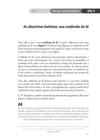 Dia: Por que somos batistas?
“Não deixemos de reunir-nos como igreja, segundo o costume de alguns, mas encorajemo-
nos uns aos outros, ainda mais quando vocês vêem que se aproxima o Dia.”
Hebreus 10.25
191
Dia 3
Você sabe o que é uma confissão de fé? E qual a diferença entre uma
confissão de fé e um dogma? Os batistas têm dogmas ou confissões de fé?
Pense um pouco nessas perguntas. Para ajudá-lo, vamos ver de perto o que
é uma confissão de fé e o que é um dogma.
Confissão de fé é uma declaração dos principais tópicos doutrinários e
éticos que uma denominação crê e escreve em forma de postulado. A
confissão de fé pode e deve ser atualizada ao longo das demandas que a
Igreja Cristã enfrenta na cultura em que está inserida. A cada momento
em que as circunstâncias requerem um posicionamento, as confissões de
fé são revistas e atualizadas. Assim, os batistas esclarecem seus pontos de
vistas doutrinários através de confissões de fé.
Uma das confissões de fé batistas mais famosas é a que fora cunhada
em Londres em 1689. Uma das razões pelas quais esta confissão de fé
batista foi escrita tinha a ver com a perseguição que a igreja estatal estava
realizando contra aqueles grupos que batizavam pessoas por imersão.
C. H. Spurgeon, também chamado de príncipe dos pregadores, disse anos
depois a respeito dessa confissão de fé:
Às vezes penso que gosto da piscina batismal porque tem sido manchada de
sangue, e agora está proibida por lei no continente europeu. Amo-a porque vejo
nela o sangue de homens e mulheres que foram martirizados porque amavam
a verdade de Deus. Acaso não defenderão o estandarte da verdade, depois que
tão ilustre linhagem de guerreiros o tem sustentado em suas mãos?
As doutrinas batistas: sua confissão de fé
“
 
