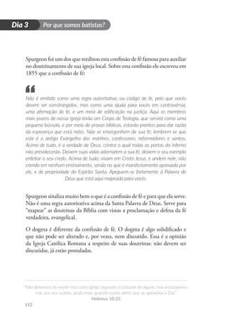 Por que somos batistas?
“Não deixemos de reunir-nos como igreja, segundo o costume de alguns, mas encorajemo-
nos uns aos outros, ainda mais quando vocês vêem que se aproxima o Dia.”
Hebreus 10.25
192
D
i
a
1
Dia 3
Spurgeon foi um dos que reeditou esta confissão de fé famosa para auxiliar
no doutrinamento de sua igreja local. Sobre esta confissão ele escreveu em
1855 que a confissão de fé:
Não é emitido como uma regra autoritativa, ou código de fé, pelo que vocês
devem ser constrangidos, mas como uma ajuda para vocês em controvérsia,
uma afirmação de fé, e um meio de edificação na justiça. Aqui os membros
mais jovens de nossa igreja terão um Corpo de Teologia, que servirá como uma
pequena bússola, e por meio de provas bíblicas, estarão prontos para dar razão
da esperança que está neles. Não se envergonhem de sua fé; lembrem-se que
este é o antigo Evangelho dos mártires, confessores, reformadores e santos.
Acima de tudo, é a verdade de Deus, contra o qual todas as portas do inferno
não prevalecerão. Deixem suas vidas adornarem a sua fé, deixem o seu exemplo
enfeitar o seu credo. Acima de tudo, vivam em Cristo Jesus, e andem nele, não
crendo em nenhum ensinamento, senão no que é manifestamente aprovado por
ele, e de propriedade do Espírito Santo. Apeguem-se fortemente à Palavra de
Deus que está aqui mapeada para vocês.
Spurgeon sinaliza muito bem o que é a confissão de fé e para que ela serve.
Não é uma regra autoritativa acima da Santa Palavra de Deus. Serve para
“mapear” as doutrinas da Bíblia com vistas a proclamação e defesa da fé
verdadeira, evangelical.
O dogma é diferente da confissão de fé. O dogma é algo solidificado e
que não pode ser alterado e, por vezes, nem discutido. Essa é a opinião
da Igreja Católica Romana a respeito de suas doutrinas: não devem ser
discutidas, já estão postuladas.
“
 