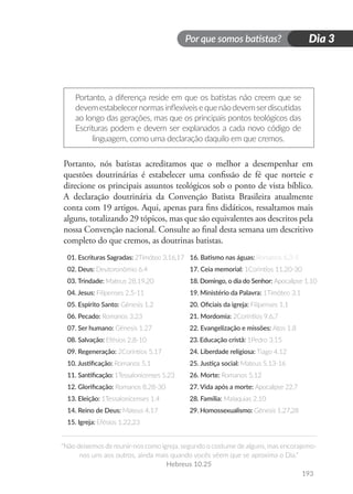 Por que somos batistas?
“Não deixemos de reunir-nos como igreja, segundo o costume de alguns, mas encorajemo-
nos uns aos outros, ainda mais quando vocês vêem que se aproxima o Dia.”
Hebreus 10.25
193
Dia 3
Portanto, a diferença reside em que os batistas não creem que se
devemestabelecernormasinflexíveisequenãodevemserdiscutidas
ao longo das gerações, mas que os principais pontos teológicos das
Escrituras podem e devem ser explanados a cada novo código de
linguagem, como uma declaração daquilo em que cremos.
Portanto, nós batistas acreditamos que o melhor a desempenhar em
questões doutrinárias é estabelecer uma confissão de fé que norteie e
direcione os principais assuntos teológicos sob o ponto de vista bíblico.
A declaração doutrinária da Convenção Batista Brasileira atualmente
conta com 19 artigos. Aqui, apenas para fins didáticos, ressaltamos mais
alguns, totalizando 29 tópicos, mas que são equivalentes aos descritos pela
nossa Convenção nacional. Consulte ao final desta semana um descritivo
completo do que cremos, as doutrinas batistas.
01. Escrituras Sagradas: 2Timóteo 3.16,17 16. Batismo nas águas: Romanos 6.3-5
02. Deus: Deutoronômio 6.4 17. Ceia memorial: 1Coríntios 11.20-30
03. Trindade: Mateus 28.19,20 18. Domingo, o dia do Senhor: Apocalipse 1.10
04. Jesus: Filipenses 2.5-11 19. Ministério da Palavra: 1Timóteo 3.1
05. Espírito Santo: Gênesis 1.2 20. Oficiais da igreja: Filipenses 1.1
06. Pecado: Romanos 3.23 21. Mordomia: 2Coríntios 9.6,7
07. Ser humano: Gênesis 1.27 22. Evangelização e missões: Atos 1.8
08. Salvação: Efésios 2.8-10 23. Educação cristã: 1Pedro 3.15
09. Regeneração: 2Coríntios 5.17 24. Liberdade religiosa: Tiago 4.12
10. Justificação: Romanos 5.1 25. Justiça social: Mateus 5.13-16
11. Santificação: 1Tessalonicenses 5.23 26. Morte: Romanos 5.12
12. Glorificação: Romanos 8.28-30 27. Vida após a morte: Apocalipse 22.7
13. Eleição: 1Tessalonicenses 1.4 28. Família: Malaquias 2.10
14. Reino de Deus: Mateus 4.17 29. Homossexualismo: Gênesis 1.27,28
15. Igreja: Efésios 1.22,23
 