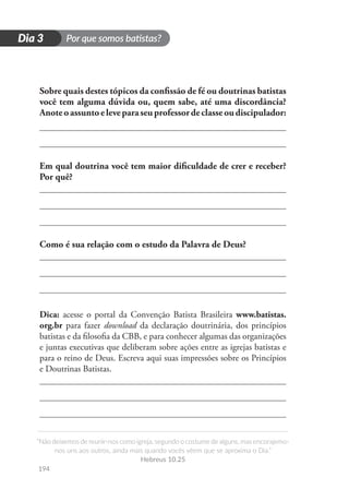 Por que somos batistas?
“Não deixemos de reunir-nos como igreja, segundo o costume de alguns, mas encorajemo-
nos uns aos outros, ainda mais quando vocês vêem que se aproxima o Dia.”
Hebreus 10.25
194
D
i
a
1
Dia 3
Sobre quais destes tópicos da confissão de fé ou doutrinas batistas
você tem alguma dúvida ou, quem sabe, até uma discordância?
Anoteoassuntoeleveparaseuprofessordeclasseoudiscipulador:
Em qual doutrina você tem maior dificuldade de crer e receber?
Por quê?
Como é sua relação com o estudo da Palavra de Deus?
Dica: acesse o portal da Convenção Batista Brasileira www.batistas.
org.br para fazer download da declaração doutrinária, dos princípios
batistas e da filosofia da CBB, e para conhecer algumas das organizações
e juntas executivas que deliberam sobre ações entre as igrejas batistas e
para o reino de Deus. Escreva aqui suas impressões sobre os Princípios
e Doutrinas Batistas.
 