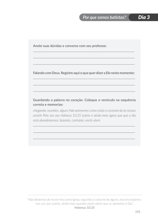 Por que somos batistas?
“Não deixemos de reunir-nos como igreja, segundo o costume de alguns, mas encorajemo-
nos uns aos outros, ainda mais quando vocês vêem que se aproxima o Dia.”
Hebreus 10.25
195
Dia 3
Anote suas dúvidas e converse com seu professor.
Falando com Deus. Registre aqui o que querdizera Ele neste momento:
Guardando a palavra no coração. Coloque o versículo na sequência
correta e memorize:
chegando. reuniões. alguns Não animemos como estão o costume de às nossas
assistir Pelo uns aos Hebreus 10.25 outros e ainda mais agora que que o dia
está abandonemos, fazendo, contrário, vocês vêem
 