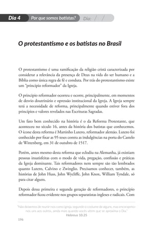 Dia:
Por que somos batistas?
“Não deixemos de reunir-nos como igreja, segundo o costume de alguns, mas encorajemo-
nos uns aos outros, ainda mais quando vocês vêem que se aproxima o Dia.”
Hebreus 10.25
196
D
i
a
1
Dia 4
O protestantismo é uma ramificação da religião cristã caracterizada por
considerar a relevância da presença de Deus na vida do ser humano e a
Bíblia como única regra de fé e conduta. Por trás do protestantismo existe
um “principio reformador” da Igreja.
O principio reformador ocorreu e ocorre, principalmente, em momentos
de desvio doutrinário e opressão institucional da Igreja. A Igreja sempre
terá a necessidade de reforma, principalmente quando estiver fora dos
princípios e valores revelados nas Escrituras Sagradas.
Um fato bem conhecido na história é o da Reforma Protestante, que
aconteceu no século 16, antes da história dos batistas que conhecemos.
O ícone desta reforma é Martinho Lutero, reformador alemão. Lutero foi
conhecido por fixar as 95 teses contra as indulgências na porta do Castelo
de Wittenberg, em 31 de outubro de 1517.
Porém, antes mesmo desta reforma que eclodiu na Alemanha, já existiam
pessoas insatisfeitas com o modo de vida, pregação, confissão e práticas
da Igreja dominante. Tais reformadores nem sempre são tão lembrados
quanto Lutero, Calvino e Zwinglio. Precisamos conhecer, também, as
histórias de John Huss, John Wycliffe, John Knox, William Tyndale, só
para citar alguns.
Depois dessa primeira e segunda geração de reformadores, o princípio
reformador ficou evidente nos grupos separatistas ingleses e radicais. Com
O protestantismo e os batistas no Brasil
 