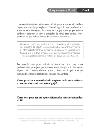 Por que somos batistas?
“Não deixemos de reunir-nos como igreja, segundo o costume de alguns, mas encorajemo-
nos uns aos outros, ainda mais quando vocês vêem que se aproxima o Dia.”
Hebreus 10.25
197
Dia 4
o termo radicais queremos dizer mais radicais que os primeiros reformadores
ingleses diante da Igreja Anglicana. Em cada região do mundo afetada pela
Reforma (este movimento foi amplo na Europa) houve grupos radicais,
piedosos e desejosos de viver o evangelho de modo mais intenso, vivo e
profundo do que tinham aprendido ou estavam acostumados.
Houve um profundo sentimento de renovação espiritual diante
dos aparatos da religião institucionalizada e por vezes opressora.
A Reforma Protestante na Alemanha foi o divisor de águas de uma
história que já estava sendo escrita por personagens anônimos,
mas que protagonizaram a história de Jesus na nossa história.
Por causa de muita gente cheia de arrependimento, fé e coragem, nós
podemos viver princípios que traduzem nossa tradição e fé. Sem dúvida
alguma, nós podemos declarar nossa confissão de fé após o sangue
derramado de muitos mártires que lutaram pela verdade.
Como perceber a necessidade do surgimento de novas reformas
na nossa vida e na vida de nossa igreja?
Como você pode ser um agente reformador em sua comunidade
de fé?
 