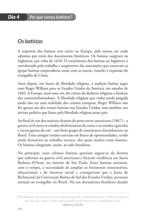 Por que somos batistas?
“Não deixemos de reunir-nos como igreja, segundo o costume de alguns, mas encorajemo-
nos uns aos outros, ainda mais quando vocês vêem que se aproxima o Dia.”
Hebreus 10.25
198
D
i
a
1
Dia 4
Os batistas
A trajetória dos batistas tem início na Europa, pelo menos até onde
sabemos por meio dos documentos históricos. Os batistas surgiram na
Inglaterra, por volta de 1610. O crescimento dos batistas na Inglaterra é
corroborado pelo trabalho e surgimento das associações que tornavam as
igrejas batistas cooperadoras umas com as outras, visando à expansão do
evangelho de Cristo.
Anos depois, em busca de liberdade religiosa, a tradição batista segue
com Roger Willians para os Estados Unidos da América, em meados de
1683. A Europa, mais uma vez, foi vítima do desfavor religioso e fanático
dos contrarreformadores. A liberdade religiosa que vinha sendo pregada
ainda não era uma realidade dos cristãos europeus. Roger Willians não
foi apenas um dos nomes batistas nos Estados Unidos, mas também um
ativista político que lutou pela liberdade religiosa nesse país.
Ao final de um dos maiores dramas do povo norte-americano (1867) – a
guerra civil entre os estados abolicionistas do norte e os estados agrícolas
e escravagistas do sul – um bom grupo de americanos desembarcou no
Brasil. Estes antigos irmãos estavam em busca de oportunidades, sendo
ainda favoráveis ao trabalho escravo, dos quais muitos eram batistas.
Os batistas chegaram, assim, ao solo brasileiro.
No principio, estes colonos batistas queriam erguer-se da derrota
que sofreram na guerra civil americana e fixaram residência em Santa
Barbara d’Oeste, no interior de São Paulo. Estes batistas sentiram,
com o tempo, a necessidade de ampliar os horizontes missionários,
educacionais e de interesse social e conseguiram que a Junta de
Richmond, da Convenção Batista do Sul dos Estados Unidos, prestasse
atenção ao evangelho no Brasil. Há um documento brasileiro datado
 
