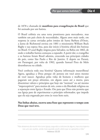 Por que somos batistas?
“Não deixemos de reunir-nos como igreja, segundo o costume de alguns, mas encorajemo-
nos uns aos outros, ainda mais quando vocês vêem que se aproxima o Dia.”
Hebreus 10.25
199
Dia 4
de 1870 e chamado de manifesto para evangelização do Brasil que
foi assinado por um batista.
O Brasil colônia era uma terra promissora para mercadores, mas
também um país cheio de necessidades. Alguns anos mais tarde, em
resposta às cartas enviadas pelos irmãos de Santa Barbara d’Oeste,
a Junta de Richmond enviou em 1881 o missionário William Buck
Bagby e sua esposa Ana, para dar início à história oficial dos batistas
no Brasil. O casal Bagby migrou para Salvador, na Bahia em 1882, de
onde o trabalho batista começou a expandir. A partir daí, o evangelho
e os batistas foram Brasil adentro, crescendo nas principais cidades
do país, como São Paulo e Rio de Janeiro. E depois no Paraná,
em Paranaguá, por volta de 1902, quando Samuel Pires de Melo
desembarcou na cidade.
Você conhecia toda essa história? Quanta informação maravilhosa!
Agora, agradeça a Deus porque ele pensou em você antes mesmo
de você nascer. Agradeça pelas vidas de homens e mulheres que
pagaram um preço altíssimo, em alguns casos até a morte, para
disseminar valores e princípios que hoje são “normais” ou até mesmo
“imperceptíveis” para muitos de nós, como o da liberdade religiosa ou
a separação entre Igreja e Estado. Ore para que Deus não permita que
sua Igreja pare de experimentar o princípio reformador, que impede
que ela seja enganada por erros às vezes bem sutis.
Nas linhas abaixo, escreva uma frase que represente o tempo com
Deus que você teve.
 