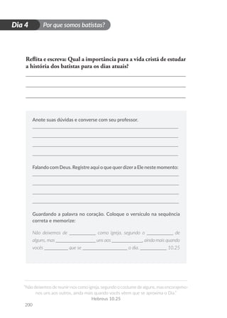 Por que somos batistas?
“Não deixemos de reunir-nos como igreja, segundo o costume de alguns, mas encorajemo-
nos uns aos outros, ainda mais quando vocês vêem que se aproxima o Dia.”
Hebreus 10.25
200
D
i
a
1
Dia 4
Reflita e escreva: Qual a importância para a vida cristã de estudar
a história dos batistas para os dias atuais?
Anote suas dúvidas e converse com seu professor.
Falando com Deus. Registre aqui o que querdizera Ele neste momento:
Guardando a palavra no coração. Coloque o versículo na sequência
correta e memorize:
Não deixemos de ___________ como igreja, segundo o ___________ de
alguns, mas _________________ uns aos _____________, ainda mais quando
vocês __________ que se ___________________ o dia. ___________ 10.25
 