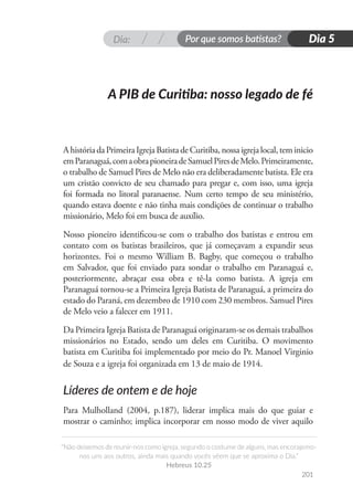 Dia: Por que somos batistas?
“Não deixemos de reunir-nos como igreja, segundo o costume de alguns, mas encorajemo-
nos uns aos outros, ainda mais quando vocês vêem que se aproxima o Dia.”
Hebreus 10.25
201
Dia 5
AhistóriadaPrimeiraIgrejaBatistadeCuritiba,nossaigrejalocal,teminicio
emParanaguá,comaobrapioneiradeSamuelPiresdeMelo.Primeiramente,
o trabalho de Samuel Pires de Melo não era deliberadamente batista. Ele era
um cristão convicto de seu chamado para pregar e, com isso, uma igreja
foi formada no litoral paranaense. Num certo tempo de seu ministério,
quando estava doente e não tinha mais condições de continuar o trabalho
missionário, Melo foi em busca de auxílio.
Nosso pioneiro identificou-se com o trabalho dos batistas e entrou em
contato com os batistas brasileiros, que já começavam a expandir seus
horizontes. Foi o mesmo William B. Bagby, que começou o trabalho
em Salvador, que foi enviado para sondar o trabalho em Paranaguá e,
posteriormente, abraçar essa obra e tê-la como batista. A igreja em
Paranaguá tornou-se a Primeira Igreja Batista de Paranaguá, a primeira do
estado do Paraná, em dezembro de 1910 com 230 membros. Samuel Pires
de Melo veio a falecer em 1911.
Da Primeira Igreja Batista de Paranaguá originaram-se os demais trabalhos
missionários no Estado, sendo um deles em Curitiba. O movimento
batista em Curitiba foi implementado por meio do Pr. Manoel Virginio
de Souza e a igreja foi organizada em 13 de maio de 1914.
Líderes de ontem e de hoje
Para Mulholland (2004, p.187), liderar implica mais do que guiar e
mostrar o caminho; implica incorporar em nosso modo de viver aquilo
A PIB de Curitiba: nosso legado de fé
 