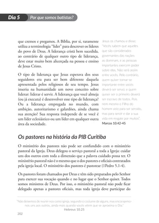 Por que somos batistas?
“Não deixemos de reunir-nos como igreja, segundo o costume de alguns, mas encorajemo-
nos uns aos outros, ainda mais quando vocês vêem que se aproxima o Dia.”
Hebreus 10.25
202
D
i
a
1
Dia 5
que cremos e pregamos. A Bíblia, por si, raramente
utiliza a terminologia “líder” para descrever os líderes
do povo de Deus. A liderança cristã bem sucedida,
ao contrário de qualquer outro tipo de liderança,
deve estar muito bem alicerçada na pessoa e ensino
de Jesus Cristo.
O tipo de liderança que Jesus esperava dos seus
seguidores era para ser bem diferente daquela
apresentada pelos religiosos de seu tempo. Jesus
inseriu na humanidade um novo conceito sobre
liderar: liderar é servir. A liderança que você almeja
(ou já executa) é desenvolver esse tipo de liderança?
Ou a liderança empregada no mundo, com
ambição, autoritarismo e galardões, ainda chama
sua atenção? Sua resposta independe de se você é
um líder eclesiástico ou um líder em qualquer outra
área da sociedade.
Os pastores na história da PIB Curitiba
O ministério dos pastores não pode ser confundido com o ministério
pastoral da Igreja. Deus delegou o serviço pastoral a toda a Igreja: cuidar
uns dos outros com toda a dimensão que a palavra cuidado possa ter. O
ministério pastoral não é o mesmo que o dos pastores e oficiais contratados
pela igreja local. O ministério dos pastores é pastorear (1Pedro 5.1-4).
Os pastores foram chamados por Deus e têm sido preparados pelo Senhor
para exercer sua vocação quando e no lugar que o Senhor quiser. Todos
somos ministros de Deus. Por isso, o ministério pastoral não pode ficar
delegado apenas a pastores oficiais, mas toda igreja deve participar do
Jesus os chamou e disse:
“Vocês sabem que aqueles
que são considerados
governantes das nações
as dominam, e as pessoas
importantes exercem poder
sobre elas. Não será assim
entre vocês. Pelo contrário,
quem quiser tornar-se
importante entre vocês
deverá ser servo; e quem
quiser ser o primeiro deverá
ser escravo de todos. Pois
nem mesmo o Filho do
homem veio para ser servido,
mas para servir e dar a sua
vida em resgate por muitos”.
Marcos 10.42-45
 