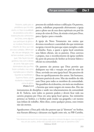 Por que somos batistas?
“Não deixemos de reunir-nos como igreja, segundo o costume de alguns, mas encorajemo-
nos uns aos outros, ainda mais quando vocês vêem que se aproxima o Dia.”
Hebreus 10.25
203
Dia 5
processo de cuidado mútuo e edificação. Os pastores,
porém, trabalham preparando efetivamente a igreja
para o pleno uso de seus dons espirituais em prol do
avanço do reino de Deus, da missão cristã para Deus,
para a Igreja e para o mundo.
A igreja do Novo Testamento nos ensina que
devemos reconhecer a autoridade dos que ministram
na igreja e investi-los para que sejam exemplos a todo
o rebanho. Esses, a quem a igreja local constituiu
seus líderes oficiais, são os pastores. Deus convoca
e prepara, mas o reconhecimento da igreja também
faz parte do processo do Senhor ao levantar líderes e
oficiais na comunidade.
Os pastores são pessoas que Deus permite que
dediquem sua vida e vocação em prol do reino de
Deus, servindo em uma igreja local. São parceiros de
Deus no aperfeiçoamento dos santos. São humanos,
portanto passíveis de erros. Mas são modelos da vida
com Deus para todos os membros da comunidade.
São guardiões da sã doutrina, em meio aos modismos
e heresias que tanto surgem em nossos dias. Eles são
instrumentos de disciplina e saúde nos relacionamentos da comunidade
de fé. Todavia, nem todos os pastores podem e devem ficar toda sua
carreira proposta por Deus em uma igreja local apenas. Seu ministério
pertence ao Senhor, e o Senhor pode mudar sua geografia e até mesmo
suas ênfases de trabalho. Além disso, como qualquer pessoa, esses irmãos
não são eternos.
Agradecemos a Deus pela vida dos pastores que já “dormem” no Senhor,
mas fizeram diferença e deixaram seu legado entre nós, na PIB Curitiba.
Portanto, apelo para os
presbíteros que há entre
vocês, e o faço na qualidade
de presbítero como eles e
testemunha dos sofrimentos
de Cristo, como alguém
que participará da glória a
ser revelada: Pastoreiem o
rebanho de Deus que está
aos seus cuidados. Olhem por
ele, não por obrigação, mas
de livre vontade, como Deus
quer. Não façam isso por
ganância, mas com o desejo
de servir. Não ajam como
dominadores dos que lhes
foram confiados, mas como
exemplos para o rebanho.
Quando se manifestar o
Supremo Pastor, vocês
receberão a imperecível
coroa da glória.
1Pedro 5.1-4
 