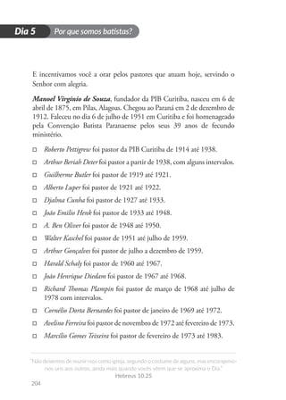 Por que somos batistas?
“Não deixemos de reunir-nos como igreja, segundo o costume de alguns, mas encorajemo-
nos uns aos outros, ainda mais quando vocês vêem que se aproxima o Dia.”
Hebreus 10.25
204
D
i
a
1
Dia 5
E incentivamos você a orar pelos pastores que atuam hoje, servindo o
Senhor com alegria.
Manoel Virginio de Souza, fundador da PIB Curitiba, nasceu em 6 de
abril de 1875, em Pilas, Alagoas. Chegou ao Paraná em 2 de dezembro de
1912. Faleceu no dia 6 de julho de 1951 em Curitiba e foi homenageado
pela Convenção Batista Paranaense pelos seus 39 anos de fecundo
ministério.
□
□ Roberto Pettigrew foi pastor da PIB Curitiba de 1914 até 1938.
□
□ Arthur Beriah Deter foi pastor a partir de 1938, com alguns intervalos.
□
□ Guilherme Butler foi pastor de 1919 até 1921.
□
□ Alberto Luper foi pastor de 1921 até 1922.
□
□ Djalma Cunha foi pastor de 1927 até 1933.
□
□ João Emilio Henk foi pastor de 1933 até 1948.
□
□ A. Ben Oliver foi pastor de 1948 até 1950.
□
□ Walter Kaschel foi pastor de 1951 até julho de 1959.
□
□ Arthur Gonçalves foi pastor de julho a dezembro de 1959.
□
□ Harald Schaly foi pastor de 1960 até 1967.
□
□ João Henrique Diedam foi pastor de 1967 até 1968.
□
□ Richard Thomas Plampin foi pastor de março de 1968 até julho de
1978 com intervalos.
□
□ Cornélio Dorta Bernardes foi pastor de janeiro de 1969 até 1972.
□
□ Avelino Ferreira foi pastor de novembro de 1972 até fevereiro de 1973.
□
□ Marcílio Gomes Teixeira foi pastor de fevereiro de 1973 até 1983.
 