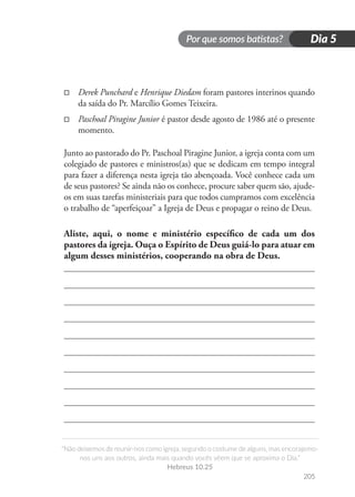 Por que somos batistas?
“Não deixemos de reunir-nos como igreja, segundo o costume de alguns, mas encorajemo-
nos uns aos outros, ainda mais quando vocês vêem que se aproxima o Dia.”
Hebreus 10.25
205
Dia 5
□
□ Derek Punchard e Henrique Diedam foram pastores interinos quando
da saída do Pr. Marcílio Gomes Teixeira.
□
□ Paschoal Piragine Junior é pastor desde agosto de 1986 até o presente
momento.
Junto ao pastorado do Pr. Paschoal Piragine Junior, a igreja conta com um
colegiado de pastores e ministros(as) que se dedicam em tempo integral
para fazer a diferença nesta igreja tão abençoada. Você conhece cada um
de seus pastores? Se ainda não os conhece, procure saber quem são, ajude-
os em suas tarefas ministeriais para que todos cumpramos com excelência
o trabalho de “aperfeiçoar” a Igreja de Deus e propagar o reino de Deus.
Aliste, aqui, o nome e ministério específico de cada um dos
pastores da igreja. Ouça o Espírito de Deus guiá-lo para atuar em
algum desses ministérios, cooperando na obra de Deus.
 