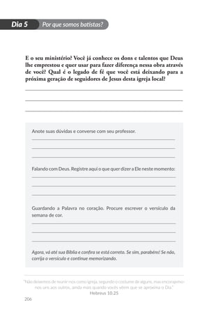 Por que somos batistas?
“Não deixemos de reunir-nos como igreja, segundo o costume de alguns, mas encorajemo-
nos uns aos outros, ainda mais quando vocês vêem que se aproxima o Dia.”
Hebreus 10.25
206
D
i
a
1
Dia 5
E o seu ministério? Você já conhece os dons e talentos que Deus
lhe emprestou e quer usar para fazer diferença nessa obra através
de você? Qual é o legado de fé que você está deixando para a
próxima geração de seguidores de Jesus desta igreja local?
Anote suas dúvidas e converse com seu professor.
Falando com Deus. Registre aqui o que querdizera Ele neste momento:
Guardando a Palavra no coração. Procure escrever o versículo da
semana de cor.
Agora, vá até sua Bíblia e confira se está correto. Se sim, parabéns! Se não,
corrija o versículo e continue memorizando.
 