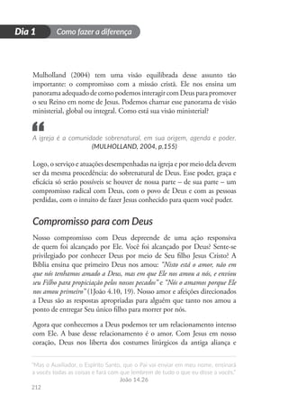 Como fazer a diferença
“Mas o Auxiliador, o Espírito Santo, que o Pai vai enviar em meu nome, ensinará
a vocês todas as coisas e fará com que lembrem de tudo o que eu disse a vocês.”
João 14.26
212
D
i
a
1
Dia 1
Mulholland (2004) tem uma visão equilibrada desse assunto tão
importante: o compromisso com a missão cristã. Ele nos ensina um
panoramaadequadodecomopodemosinteragircom Deusparapromover
o seu Reino em nome de Jesus. Podemos chamar esse panorama de visão
ministerial, global ou integral. Como está sua visão ministerial?
A igreja é a comunidade sobrenatural, em sua origem, agenda e poder.
(MULHOLLAND, 2004, p.155)
Logo, o serviço e atuações desempenhadas na igreja e por meio dela devem
ser da mesma procedência: do sobrenatural de Deus. Esse poder, graça e
eficácia só serão possíveis se houver de nossa parte – de sua parte – um
compromisso radical com Deus, com o povo de Deus e com as pessoas
perdidas, com o intuito de fazer Jesus conhecido para quem você puder.
Compromisso para com Deus
Nosso compromisso com Deus depreende de uma ação responsiva
de quem foi alcançado por Ele. Você foi alcançado por Deus? Sente-se
privilegiado por conhecer Deus por meio de Seu filho Jesus Cristo? A
Bíblia ensina que primeiro Deus nos amou: “Nisto está o amor, não em
que nós tenhamos amado a Deus, mas em que Ele nos amou a nós, e enviou
seu Filho para propiciação pelos nossos pecados” e “Nós o amamos porque Ele
nos amou primeiro” (1João 4.10, 19). Nosso amor e afeições direcionados
a Deus são as respostas apropriadas para alguém que tanto nos amou a
ponto de entregar Seu único filho para morrer por nós.
Agora que conhecemos a Deus podemos ter um relacionamento intenso
com Ele. A base desse relacionamento é o amor. Com Jesus em nosso
coração, Deus nos liberta dos costumes litúrgicos da antiga aliança e
“
 