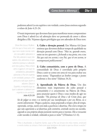 Como fazer a diferença
“Mas o Auxiliador, o Espírito Santo, que o Pai vai enviar em meu nome, ensinará
a vocês todas as coisas e fará com que lembrem de tudo o que eu disse a vocês.”
João 14.26
Dia 1
213
podemos adorá-Lo em espírito e em verdade, como Jesus ensinou segundo
o relato de João 4.21-24.
O mais importante que devemos fazer para manifestar nosso compromisso
com Deus é adorá-Lo; tal adoração deve ser permeada de amor e afetos
dirigidos a Ele. Vejamos alguns privilégios que um adorador de Deus tem:
1. Culto e devoção pessoal. Em Mateus 6.6 Jesus
ensinou que devemos dedicar tempo de qualidade na
devoção pessoal com Deus: “Mas tu, quando orares,
entra no teu aposento e, fechando a tua porta, ora a teu
Pai que está em secreto; e teu Pai, que vê em secreto, te
recompensará publicamente”.
2. Culto comunitário, com o povo de Deus. A
comunidade de Deus é convidada pelo próprio
Deus a unir-se como em uma só voz para exaltar seu
santo nome: “Engrandecei ao Senhor comigo; e juntos
exaltemos o Seu nome” (Salmos 34.3).
3. Aprendizado da Palavra de Deus. Um dos
elementos mais importantes do culto pessoal e
comunitário é o crescimento na Palavra de Deus,
para anunciar quem é Deus e seus modos de agir no
mundo: “Na presença de Deus e de Cristo Jesus, que
há de julgar os vivos e os mortos por sua manifestação e por seu Reino, eu o
exorto solenemente: ‘Pregue a palavra, esteja preparado a tempo e fora de tempo,
repreenda, corrija, exorte com toda a paciência e doutrina. Pois virá o tempo em
que não suportarão a sã doutrina; pelo contrário, sentindo coceira nos ouvidos,
segundo os seus próprios desejos juntarão mestres para si mesmos. Eles se recusarão
a dar ouvidos à verdade, voltando-se para os mitos’” (2Timóteo 4.1-4).
Disse-lhe Jesus: Mulher,
crê-me que a hora vem, em
que nem neste monte nem
em Jerusalém adorareis o
Pai. Vós adorais o que não
sabeis; nós adoramos o que
sabemos porque a salvação
vem dos judeus. Mas a hora
vem, e agora é, em que os
verdadeiros adoradores
adorarão o Pai em espírito
e em verdade; porque o Pai
procura a tais que assim o
adorem. Deus é
Espírito, e importa que os
que o adoram o adorem em
espírito e em verdade.
João 4.21-24
 