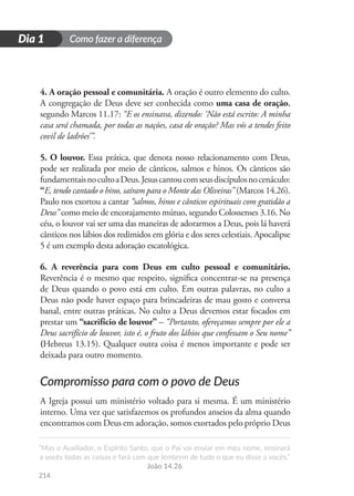 Como fazer a diferença
“Mas o Auxiliador, o Espírito Santo, que o Pai vai enviar em meu nome, ensinará
a vocês todas as coisas e fará com que lembrem de tudo o que eu disse a vocês.”
João 14.26
214
D
i
a
1
Dia 1
4. A oração pessoal e comunitária. A oração é outro elemento do culto.
A congregação de Deus deve ser conhecida como uma casa de oração,
segundo Marcos 11.17: “E os ensinava, dizendo: ‘Não está escrito: A minha
casa será chamada, por todas as nações, casa de oração? Mas vós a tendes feito
covil de ladrões’”.
5. O louvor. Essa prática, que denota nosso relacionamento com Deus,
pode ser realizada por meio de cânticos, salmos e hinos. Os cânticos são
fundamentaisnocultoaDeus.Jesuscantoucomseusdiscípulosnocenáculo:
“E, tendo cantado o hino, saíram para o Monte das Oliveiras” (Marcos 14.26).
Paulo nos exortou a cantar “salmos, hinos e cânticos espirituais com gratidão a
Deus” como meio de encorajamento mútuo, segundo Colossenses 3.16. No
céu, o louvor vai ser uma das maneiras de adorarmos a Deus, pois lá haverá
cânticos nos lábios dos redimidos em glória e dos seres celestiais. Apocalipse
5 é um exemplo desta adoração escatológica.
6. A reverência para com Deus em culto pessoal e comunitário.
Reverência é o mesmo que respeito, significa concentrar-se na presença
de Deus quando o povo está em culto. Em outras palavras, no culto a
Deus não pode haver espaço para brincadeiras de mau gosto e conversa
banal, entre outras práticas. No culto a Deus devemos estar focados em
prestar um “sacrifício de louvor” – “Portanto, ofereçamos sempre por ele a
Deus sacrifício de louvor, isto é, o fruto dos lábios que confessam o Seu nome”
(Hebreus 13.15). Qualquer outra coisa é menos importante e pode ser
deixada para outro momento.
Compromisso para com o povo de Deus
A Igreja possui um ministério voltado para si mesma. É um ministério
interno. Uma vez que satisfazemos os profundos anseios da alma quando
encontramos com Deus em adoração, somos exortados pelo próprio Deus
 