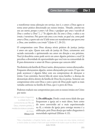 Como fazer a diferença
“Mas o Auxiliador, o Espírito Santo, que o Pai vai enviar em meu nome, ensinará
a vocês todas as coisas e fará com que lembrem de tudo o que eu disse a vocês.”
João 14.26
215
Dia 1
a transformar nossa adoração em serviço, isto é, o amor a Deus agora se
torna amor prático direcionado aos nossos irmãos. “Amados, amemo-nos
uns aos outros; porque o amor é de Deus; e qualquer que ama é nascido de
Deus e conhece a Deus” [...] “Se alguém diz: Eu amo a Deus, e odeia a seu
irmão, é mentiroso. Pois quem não ama a seu irmão, ao qual viu, como pode
amar a Deus, a quem não viu? E dele temos este mandamento: que quem ama
a Deus, ame também a seu irmão” (1João 4.7, 20-21).
O compromisso com Deus alcança níveis práticos de justiça; justiça
é amor em ação. Quem tem sede de justiça de Deus, certamente será
saciado exercendo e aprimorando seu amor em direção a seu próximo.
Você já descobriu como pode servir em amor alguém próximo a você? Já
percebeu a diversidade de oportunidades que você tem na comunidade de
fé para demonstrar o amor de Deus a pessoas que carecem dele?
Na dinâmica da família de Deus é assim, abençoamos e somos abençoados.
Enquanto abençoamos alguém, somos abençoados por outro. O que não
pode acontecer é alguém faltar com seu compromisso de abençoar o
irmão. Caso contrário, haverá falta de amor nessa família e a doença da
desnutrição afetiva dentro da família de Deus fica às portas. Somente um
compromisso sério com Deus e com o povo de Deus pode suprir as mais
variadas carências na família de Deus, que é o povo de Deus.
Podemos traduzir esse compromisso para com os nossos irmãos em Cristo
por meio:
1. Da edificação. Desde a mais tenra idade dos que
frequentam a igreja até o mais idoso, bem como
do novo convertido até o mais experimentado
na fé, a missão da igreja para consigo mesma é a
edificação, pois Deus deseja que todos cheguemos à
maturidade espiritual (Efésios 4.13).
Até que todos cheguemos
à unidade da fé, e ao
conhecimento do Filho de
Deus, a homem perfeito, à
medida da estatura completa
de Cristo.
Efésios 4.13
 