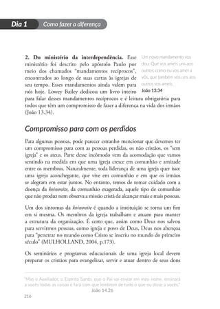 Como fazer a diferença
“Mas o Auxiliador, o Espírito Santo, que o Pai vai enviar em meu nome, ensinará
a vocês todas as coisas e fará com que lembrem de tudo o que eu disse a vocês.”
João 14.26
216
D
i
a
1
Dia 1
2. Do ministério da interdependência. Esse
ministério foi descrito pelo apóstolo Paulo por
meio dos chamados “mandamentos recíprocos”,
encontrados ao longo de suas cartas às igrejas de
seu tempo. Esses mandamentos ainda valem para
nós hoje. Lowey Bailey dedicou um livro inteiro
para falar desses mandamentos recíprocos e é leitura obrigatória para
todos que têm um compromisso de fazer a diferença na vida dos irmãos
(João 13.34).
Compromisso para com os perdidos
Para algumas pessoas, pode parecer estranho mencionar que devemos ter
um compromisso para com as pessoas perdidas, os não cristãos, os “sem
igreja” e os ateus. Parte desse incômodo vem da acomodação que vamos
sentindo na medida em que uma igreja cresce em comunhão e amizade
entre os membros. Naturalmente, toda liderança de uma igreja quer isso:
uma igreja aconchegante, que vive em comunhão e em que os irmãos
se alegram em estar juntos. No entanto, temos de tomar cuidado com a
doença da koinonite, da comunhão exagerada, aquele tipo de comunhão
que não produz nem observa a missão cristã de alcançar mais e mais pessoas.
Um dos sintomas da koinonite é quando a instituição se torna um fim
em si mesma. Os membros da igreja trabalham e atuam para manter
a estrutura da organização. É certo que, assim como Deus nos salvou
para servirmos pessoas, como igreja e povo de Deus, Deus nos abençoa
para “penetrar no mundo como Cristo se inseriu no mundo do primeiro
século” (MULHOLLAND, 2004, p.173).
Os seminários e programas educacionais de uma igreja local devem
preparar os cristãos para evangelizar, servir e atuar dentro de seus dons
Um novo mandamento vos
dou: Que vos ameis uns aos
outros; como eu vos amei a
vós, que também vós uns aos
outros vos ameis.
João 13.34
 