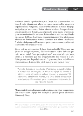 Como fazer a diferença
“Mas o Auxiliador, o Espírito Santo, que o Pai vai enviar em meu nome, ensinará
a vocês todas as coisas e fará com que lembrem de tudo o que eu disse a vocês.”
João 14.26
217
Dia 1
e talentos, visando a ganhar almas para Cristo. Não queremos fazer um
juízo de valor dizendo que adorar ou crescer na comunhão são menos
importantes que evangelizar. Todas as tarefas oriundas da missão da igreja
são igualmente importantes. Porém, há uma tendência de supervalorizar
uma em detrimento de outra. A evangelização tem a mesma importância
que o louvor dominical e, portanto, devemos buscar uma vida equilibrada
na presença de Deus. A edificação nos capacita para servir e missionar. A
adoração nos fortalece e nos estimula a conhecer mais a Deus – edificação!
A missão cristã para com Deus, com a igreja e com o mundo perdido está
intercambiavelmente relacionada!
Como está seu compromisso de fazer Jesus conhecido? Como está sua
prática de evangelizar pessoas, falando do amor e justiça dEle aos que
estão ao seu redor? Com que urgência você tem anunciado que Jesus
voltará e é necessário que haja arrependimento dos pecados e fé em
Cristo para escapar da perdição eterna? O quanto você tem imbuído seus
relacionamentos da cosmovisão cristã, que deve fazer parte de você?
A missão da igreja no mundo não é “perpetuar as suas tradições
e manter suas instituições”. A missão da igreja no mundo é
“oferecer uma alternativa à cultura em que se encontra”. Tal
alternativa, biblicamente falando, é a única capaz de restaurar
o ser humano. Deus criou a igreja como uma representante do
seu Reino no mundo.
Alguns ministérios sinalizam para cada um de nós que nosso compromisso
com Deus e com a igreja deve alcançar as pessoas que se encontram
distantes de Deus.
 
