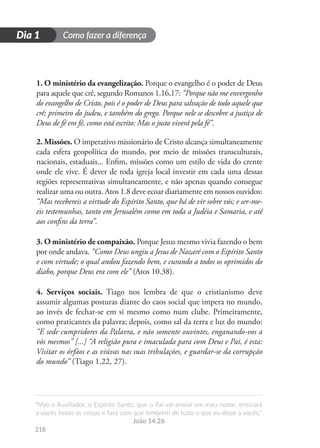 Como fazer a diferença
“Mas o Auxiliador, o Espírito Santo, que o Pai vai enviar em meu nome, ensinará
a vocês todas as coisas e fará com que lembrem de tudo o que eu disse a vocês.”
João 14.26
218
D
i
a
1
Dia 1
1. O ministério da evangelização. Porque o evangelho é o poder de Deus
para aquele que crê, segundo Romanos 1.16,17: “Porque não me envergonho
do evangelho de Cristo, pois é o poder de Deus para salvação de todo aquele que
crê; primeiro do judeu, e também do grego. Porque nele se descobre a justiça de
Deus de fé em fé, como está escrito: Mas o justo viverá pela fé”.
2. Missões. O imperativo missionário de Cristo alcança simultaneamente
cada esfera geopolítica do mundo, por meio de missões transculturais,
nacionais, estaduais... Enfim, missões como um estilo de vida do crente
onde ele vive. É dever de toda igreja local investir em cada uma dessas
regiões representativas simultaneamente, e não apenas quando consegue
realizar uma ou outra. Atos 1.8 deve ecoar diariamente em nossos ouvidos:
“Mas recebereis a virtude do Espírito Santo, que há de vir sobre vós; e ser-me-
eis testemunhas, tanto em Jerusalém como em toda a Judéia e Samaria, e até
aos confins da terra”.
3. O ministério de compaixão. Porque Jesus mesmo vivia fazendo o bem
por onde andava. “Como Deus ungiu a Jesus de Nazaré com o Espírito Santo
e com virtude; o qual andou fazendo bem, e curando a todos os oprimidos do
diabo, porque Deus era com ele” (Atos 10.38).
4. Serviços sociais. Tiago nos lembra de que o cristianismo deve
assumir algumas posturas diante do caos social que impera no mundo,
ao invés de fechar-se em si mesmo como num clube. Primeiramente,
como praticantes da palavra; depois, como sal da terra e luz do mundo:
“E sede cumpridores da Palavra, e não somente ouvintes, enganando-vos a
vós mesmos” [...] “A religião pura e imaculada para com Deus e Pai, é esta:
Visitar os órfãos e as viúvas nas suas tribulações, e guardar-se da corrupção
do mundo” (Tiago 1.22, 27).
 