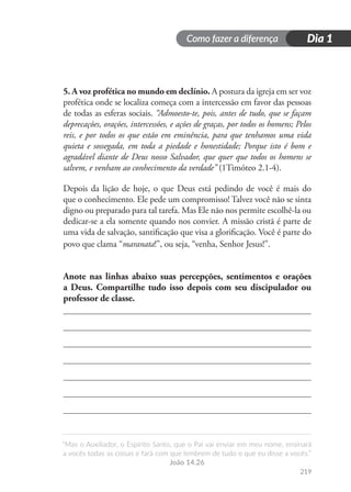 Como fazer a diferença
“Mas o Auxiliador, o Espírito Santo, que o Pai vai enviar em meu nome, ensinará
a vocês todas as coisas e fará com que lembrem de tudo o que eu disse a vocês.”
João 14.26
219
Dia 1
5. A voz profética no mundo em declínio. A postura da igreja em ser voz
profética onde se localiza começa com a intercessão em favor das pessoas
de todas as esferas sociais. “Admoesto-te, pois, antes de tudo, que se façam
deprecações, orações, intercessões, e ações de graças, por todos os homens; Pelos
reis, e por todos os que estão em eminência, para que tenhamos uma vida
quieta e sossegada, em toda a piedade e honestidade; Porque isto é bom e
agradável diante de Deus nosso Salvador, que quer que todos os homens se
salvem, e venham ao conhecimento da verdade” (1Timóteo 2.1-4).
Depois da lição de hoje, o que Deus está pedindo de você é mais do
que o conhecimento. Ele pede um compromisso! Talvez você não se sinta
digno ou preparado para tal tarefa. Mas Ele não nos permite escolhê-la ou
dedicar-se a ela somente quando nos convier. A missão cristã é parte de
uma vida de salvação, santificação que visa a glorificação. Você é parte do
povo que clama “maranata!”, ou seja, “venha, Senhor Jesus!”.
Anote nas linhas abaixo suas percepções, sentimentos e orações
a Deus. Compartilhe tudo isso depois com seu discipulador ou
professor de classe.
 