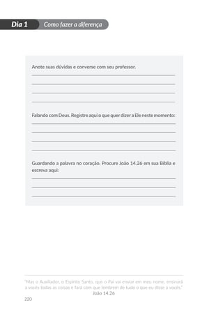 Como fazer a diferença
“Mas o Auxiliador, o Espírito Santo, que o Pai vai enviar em meu nome, ensinará
a vocês todas as coisas e fará com que lembrem de tudo o que eu disse a vocês.”
João 14.26
220
D
i
a
1
Dia 1
Anote suas dúvidas e converse com seu professor.
Falando com Deus. Registre aqui o que querdizera Ele neste momento:
Guardando a palavra no coração. Procure João 14.26 em sua Bíblia e
escreva aqui:
 
