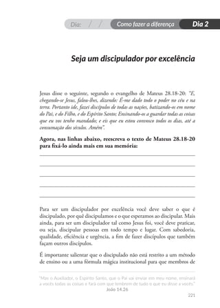 Dia: Como fazer a diferença
“Mas o Auxiliador, o Espírito Santo, que o Pai vai enviar em meu nome, ensinará
a vocês todas as coisas e fará com que lembrem de tudo o que eu disse a vocês.”
João 14.26
221
Dia 2
Jesus disse o seguinte, segundo o evangelho de Mateus 28.18-20: “E,
chegando-se Jesus, falou-lhes, dizendo: É-me dado todo o poder no céu e na
terra. Portanto ide, fazei discípulos de todas as nações, batizando-os em nome
do Pai, e do Filho, e do Espírito Santo; Ensinando-os a guardar todas as coisas
que eu vos tenho mandado; e eis que eu estou convosco todos os dias, até a
consumação dos séculos. Amém”.
Agora, nas linhas abaixo, reescreva o texto de Mateus 28.18-20
para fixá-lo ainda mais em sua memória:
Para ser um discipulador por excelência você deve saber o que é
discipulado, por quê discipulamos e o que esperamos ao discipular. Mais
ainda, para ser um discipulador tal como Jesus foi, você deve praticar,
ou seja, discipular pessoas em todo tempo e lugar. Com sabedoria,
qualidade, eficiência e urgência, a fim de fazer discípulos que também
façam outros discípulos.
É importante salientar que o discipulado não está restrito a um método
de ensino ou a uma fórmula mágica institucional para que membros de
Seja um discipulador por excelência
 