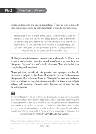 Como fazer a diferença
“Mas o Auxiliador, o Espírito Santo, que o Pai vai enviar em meu nome, ensinará
a vocês todas as coisas e fará com que lembrem de tudo o que eu disse a vocês.”
João 14.26
222
D
i
a
1
Dia 2
igrejas atinjam êxito em sua espiritualidade. É mais do que o título de
uma classe ou programa de aperfeiçoamento cristão das igrejas batistas.
Discipulado é ser e fazer como Jesus. Compreende a arte de
assimilar a vida de Cristo em nossa própria vida e transmiti-
la, começando pela esfera de relacionamentos mais próxima e
significativa. É um conceito que envolve a evangelização, mas
vai além dela, pois visa os primeiros passos, o crescimento e a
maturidade do discípulo que nasceu em Cristo.
O discipulado cristão começa ao ouvirmos o chamado de Cristo para
sermos seus discípulos, e culmina na ordem do Senhor para que façamos
discípulos. “Siga-me” é a essência do chamado. “Faça discípulos” é o
coração da grande comissão.
Nosso principal modelo de discipulador, sem qualquer sombra de
dúvidas, é o próprio Senhor Jesus. O ministério de Jesus foi baseado no
discipulado. O propósito de Jesus, ao “discipular” os doze que andavam
com ele era levar o evangelho a todo o mundo. Ele investiu sua própria
vida em indivíduos que, por conseguinte, deveriam investir suas vidas nas
de outras pessoas.
Os elementos chaves de um processo de discipulado, em que o novo discípulo
é acompanhado de perto por um discipulador, são os seguintes: observar quem
é Jesus; aprender o que Jesus ensinou a seus discípulos; ensaiar experiências
missionárias e evangelísticas; prestar contas de sua vida; formar uma equipe
que visa uma missão particular; ampliar o alcance do evangelho por todo o
mundo, começando onde está; o “segue-me” é o imperativo a obedecer, em
qualquer lugar ou época. (MULHOLLAND, 2004, p.125)
“
 