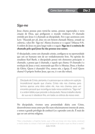 Como fazer a diferença
“Mas o Auxiliador, o Espírito Santo, que o Pai vai enviar em meu nome, ensinará
a vocês todas as coisas e fará com que lembrem de tudo o que eu disse a vocês.”
João 14.26
223
Dia 2
Siga-me
Jesus chama pessoas para torná-las santas, pessoas regeneradas e nova
criação de Deus, que prefiguram o mundo vindouro. O chamado
emitido por Jesus é o chamado ao discipulado. Foi o que aconteceu com
Levi: “Passando por ali, Jesus viu um homem chamado Mateus, sentado na
coletoria, e disse-lhe: ‘Siga-me’. Mateus levantou-se e o seguiu” (Mateus 9.9).
A ordem de Jesus era para largar tudo e o seguir. Siga-me é a essência do
chamado pelo qual Jesus faz das pessoas seus santos.
O discipulado, como um chamado cristão, configura-se na oportunidade
que um ser humano tem de ser verdadeiramente livre. Na opinião do
estudioso Karl Barth, o discipulado possui três elementos principais: o
chamado, a pessoa que é chamada, e aquele que chama. O chamado é a
revelação de Jesus a você, mostrando que Ele é o Messias, Deus, o Senhor
da Glória. Quem é chamado? Ora, somos nós, a Igreja. É você! Quem
chama? O próprio Senhor Jesus, que era, é e um dia voltará.
Discípulo de Cristo, portanto, é a pessoa que se coloca em sujeição
incondicional àquele que chama. Cristo não nos chamou para
termos apenas uma ideia sobre ele, mas nos chamou para um
encontro pessoal que reconfigura toda nossa existência. “Siga-me”
é a ordem bíblica que precede o discipulado. Nosso trabalho diante
de sua voz é obedecer-lhe, em todas as esferas do nosso viver.
No discipulado, vivemos uma proximidade diária com Cristo,
desenvolvemos nosso amor por Ele num relacionamento intenso de amor,
e temos o grande privilégio de conhecê-Lo e aprender com ele. É mais do
que ser um ativista religioso.
 