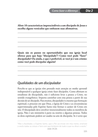 Como fazer a diferença
“Mas o Auxiliador, o Espírito Santo, que o Pai vai enviar em meu nome, ensinará
a vocês todas as coisas e fará com que lembrem de tudo o que eu disse a vocês.”
João 14.26
225
Dia 2
Aliste 10 características imprescindíveis a um discípulo de Jesus e
escolha alguns versículos que embasem suas afirmativas.
Quais são os passos ou oportunidades que sua igreja local
oferece para que haja “discipulado”? Como você pode “fazer”
discipulado? Ou ainda, o que é preferível, se você já é um cristão:
como você pode discipular alguém?
Qualidades de um discipulador
Percebe-se que as igrejas têm prestado mais atenção ao modus operandi
indispensável a qualquer igreja cristã: fazer discípulos. Como afirmam os
estudiosos do discipulado, não é suficiente levar a pessoa a Cristo, no
sentido evangelístico. Importa caminhar com essa pessoa a partir de sua
decisão de ser discípulo. Para muitos, discipulado é o mesmo que formação
espiritual, o processo em que Deus, a Igreja de Cristo e as circunstâncias
supervisionadas pelo Espírito Santo irão formar o caráter de Cristo em
nós. O discipulado deve envolver intencionalmente todos os membros da
igreja. Não é um ministério à parte ou restrito a algumas pessoas. Todos
os dons espirituais podem ser usados na arte de discipular. Se é certo que
 