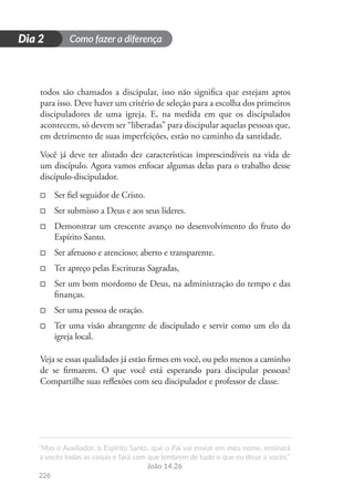Como fazer a diferença
“Mas o Auxiliador, o Espírito Santo, que o Pai vai enviar em meu nome, ensinará
a vocês todas as coisas e fará com que lembrem de tudo o que eu disse a vocês.”
João 14.26
226
D
i
a
1
Dia 2
todos são chamados a discipular, isso não significa que estejam aptos
para isso. Deve haver um critério de seleção para a escolha dos primeiros
discipuladores de uma igreja. E, na medida em que os discipulados
acontecem, só devem ser “liberadas” para discipular aquelas pessoas que,
em detrimento de suas imperfeições, estão no caminho da santidade.
Você já deve ter alistado dez características imprescindíveis na vida de
um discípulo. Agora vamos enfocar algumas delas para o trabalho desse
discípulo-discipulador.
□
□ Ser fiel seguidor de Cristo.
□
□ Ser submisso a Deus e aos seus líderes.
□
□ Demonstrar um crescente avanço no desenvolvimento do fruto do
Espírito Santo.
□
□ Ser afetuoso e atencioso; aberto e transparente.
□
□ Ter apreço pelas Escrituras Sagradas,
□
□ Ser um bom mordomo de Deus, na administração do tempo e das
finanças.
□
□ Ser uma pessoa de oração.
□
□ Ter uma visão abrangente de discipulado e servir como um elo da
igreja local.
Veja se essas qualidades já estão firmes em você, ou pelo menos a caminho
de se firmarem. O que você está esperando para discipular pessoas?
Compartilhe suas reflexões com seu discipulador e professor de classe.
 