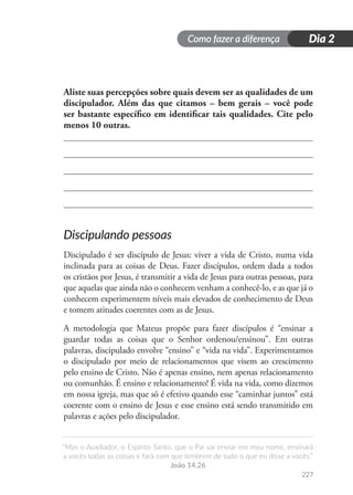 Como fazer a diferença
“Mas o Auxiliador, o Espírito Santo, que o Pai vai enviar em meu nome, ensinará
a vocês todas as coisas e fará com que lembrem de tudo o que eu disse a vocês.”
João 14.26
227
Dia 2
Aliste suas percepções sobre quais devem ser as qualidades de um
discipulador. Além das que citamos – bem gerais – você pode
ser bastante específico em identificar tais qualidades. Cite pelo
menos 10 outras.
Discipulando pessoas
Discipulado é ser discípulo de Jesus: viver a vida de Cristo, numa vida
inclinada para as coisas de Deus. Fazer discípulos, ordem dada a todos
os cristãos por Jesus, é transmitir a vida de Jesus para outras pessoas, para
que aquelas que ainda não o conhecem venham a conhecê-lo, e as que já o
conhecem experimentem níveis mais elevados de conhecimento de Deus
e tomem atitudes coerentes com as de Jesus.
A metodologia que Mateus propõe para fazer discípulos é “ensinar a
guardar todas as coisas que o Senhor ordenou/ensinou”. Em outras
palavras, discipulado envolve “ensino” e “vida na vida”. Experimentamos
o discipulado por meio de relacionamentos que visem ao crescimento
pelo ensino de Cristo. Não é apenas ensino, nem apenas relacionamento
ou comunhão. É ensino e relacionamento! É vida na vida, como dizemos
em nossa igreja, mas que só é efetivo quando esse “caminhar juntos” está
coerente com o ensino de Jesus e esse ensino está sendo transmitido em
palavras e ações pelo discipulador.
 