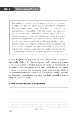Como fazer a diferença
“Mas o Auxiliador, o Espírito Santo, que o Pai vai enviar em meu nome, ensinará
a vocês todas as coisas e fará com que lembrem de tudo o que eu disse a vocês.”
João 14.26
228
D
i
a
1
Dia 2
Discipulador é o cristão que já conhece o Senhor, já obedeceu
à ordem do “siga-me”. Agora está no caminho do evangelho.
Portanto, pode servir como facilitador no processo de
evangelização e maturidade cristã das pessoas que estão em
seu círculo de relacionamentos. O discipulador é um cristão
abençoado que serve como referência dovivercristão. É o modelo
prático do evangelho de Deus aos não cristãos. Torna-se porta-
voz de um ensino que funciona e faz diferença na vida dos que o
seguem, tendo vida completa e realizada. Discipular pessoas não
é um ministério específico da igreja, antes deve ser um estilo de
vida de todos os cristãos, assim como a oração. Portanto, pare de
dar desculpas e comece a discipular alguém o quanto antes!
Como discipulamos? Por meio de duas tarefas básicas. A primeira,
ensinando a Palavra de Deus. A segunda tarefa, ensinando a guardar
o que Jesus ensinou. A melhor maneira do ensino ser transformador é
quando acontece entre pessoas que se relacionam e buscam viver juntas
o ensino proposto, no caso o ensino de Cristo. Ou seja, ensino bíblico e
relacionamento constante e intencional. Certamente, uma boa interação
de discipulado proporcionará uma longa e verdadeira amizade e parceria
em Cristo, por toda a vida.
Como você está vivendo o discipulado?
 