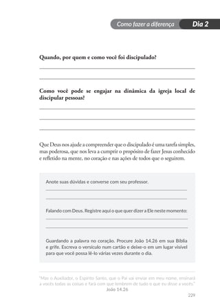 Como fazer a diferença
“Mas o Auxiliador, o Espírito Santo, que o Pai vai enviar em meu nome, ensinará
a vocês todas as coisas e fará com que lembrem de tudo o que eu disse a vocês.”
João 14.26
229
Dia 2
Quando, por quem e como você foi discipulado?
Como você pode se engajar na dinâmica da igreja local de
discipular pessoas?
Que Deus nos ajude a compreender que o discipulado é uma tarefa simples,
mas poderosa, que nos leva a cumprir o propósito de fazer Jesus conhecido
e refletido na mente, no coração e nas ações de todos que o seguirem.
Anote suas dúvidas e converse com seu professor.
Falando com Deus. Registre aqui o que querdizera Ele neste momento:
Guardando a palavra no coração. Procure João 14.26 em sua Bíblia
e grife. Escreva o versículo num cartão e deixe-o em um lugar visível
para que você possa lê-lo várias vezes durante o dia.
 