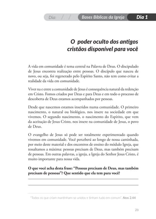 Dia: Bases Bíblicas da Igreja
“Todos os que criam mantinham-se unidos e tinham tudo em comum”. Atos 2.44
Dia 1
23
O poder oculto dos antigos
cristãos disponível para você
A vida em comunidade é tema central na Palavra de Deus. O discipulado
de Jesus encontra realização entre pessoas. O discípulo que nasceu de
novo, ou seja, foi regenerado pelo Espírito Santo, não tem como evitar a
realidade da vida em comunidade.
Viver na e entre a comunidade de Jesus é consequência natural da redenção
em Cristo. Fomos criados por Deus e para Deus e em todo o processo de
descoberta de Deus estamos acompanhados por pessoas.
Desde que nascemos estamos inseridos numa comunidade. O primeiro
nascimento, o natural ou biológico, nos insere na sociedade em que
vivemos. O segundo nascimento, o nascimento do Espírito, que vem
da aceitação de Jesus Cristo, nos insere na comunidade de Jesus, o povo
de Deus.
O evangelho de Jesus só pode ser totalmente experimentado quando
vivemos em comunidade. Você perceberá ao longo de nossa caminhada,
por meio deste material e dos encontros de ensino do módulo Igreja, que
ressaltamos a máxima: pessoas precisam de Deus, mas também precisam
de pessoas. Em outras palavras, a igreja, a Igreja do Senhor Jesus Cristo, é
muito importante para nossa vida.
O que você acha desta frase: “Pessoas precisam de Deus, mas também
precisam de pessoas”? Que sentido que ela tem para você?
 