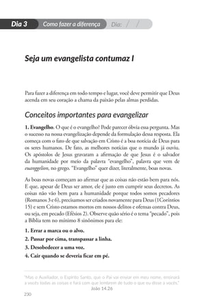 Dia:
Como fazer a diferença
“Mas o Auxiliador, o Espírito Santo, que o Pai vai enviar em meu nome, ensinará
a vocês todas as coisas e fará com que lembrem de tudo o que eu disse a vocês.”
João 14.26
230
D
i
a
1
Dia 3
Para fazer a diferença em todo tempo e lugar, você deve permitir que Deus
acenda em seu coração a chama da paixão pelas almas perdidas.
Conceitos importantes para evangelizar
1. Evangelho. O que é o evangelho? Pode parecer óbvia essa pergunta. Mas
o sucesso na nossa evangelização depende da formulação dessa resposta. Ela
começa com o fato de que salvação em Cristo é a boa notícia de Deus para
os seres humanos. De fato, as melhores notícias que o mundo já ouviu.
Os apóstolos de Jesus gravaram a afirmação de que Jesus é o salvador
da humanidade por meio da palavra “evangelho”, palavra que vem de
euanggelion, no grego. “Evangelho” quer dizer, literalmente, boas novas.
As boas novas começam ao afirmar que as coisas não estão bem para nós.
E que, apesar de Deus ser amor, ele é justo em cumprir seus decretos. As
coisas não vão bem para a humanidade porque todos somos pecadores
(Romanos 3 e 6), precisamos ser criados novamente para Deus (1Coríntios
15) e sem Cristo estamos mortos em nossos delitos e ofensas contra Deus,
ou seja, em pecado (Efésios 2). Observe quão sério é o tema “pecado”, pois
a Bíblia tem no mínimo 8 sinônimos para ele:
1. Errar a marca ou o alvo.
2. Passar por cima, transpassar a linha.
3. Desobedecer a uma voz.
4. Cair quando se deveria ficar em pé.
Seja um evangelista contumaz I
 